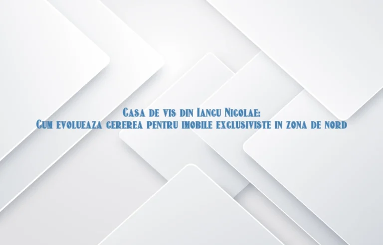 Casa de vis din Iancu Nicolae: Cum evolueaza cererea pentru imobile exclusiviste in zona de nord